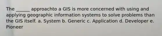 The ______ approachto a GIS is more concerned with using and applying geographic information systems to solve problems than the GIS itself. a. System b. Generic c. Application d. Developer e. Pioneer