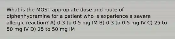 What is the MOST appropiate dose and route of diphenhydramine for a patient who is experience a severe allergic reaction? A) 0.3 to 0.5 mg IM B) 0.3 to 0.5 mg IV C) 25 to 50 mg IV D) 25 to 50 mg IM