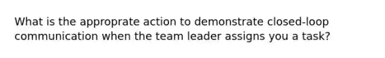 What is the approprate action to demonstrate closed-loop communication when the team leader assigns you a task?