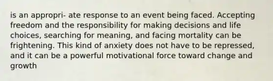 is an appropri- ate response to an event being faced. Accepting freedom and the responsibility for making decisions and life choices, searching for meaning, and facing mortality can be frightening. This kind of anxiety does not have to be repressed, and it can be a powerful motivational force toward change and growth