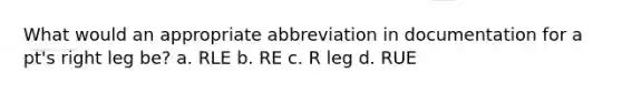 What would an appropriate abbreviation in documentation for a pt's right leg be? a. RLE b. RE c. R leg d. RUE