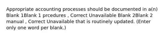 Appropriate accounting processes should be documented in a(n) Blank 1Blank 1 prcedures , Correct Unavailable Blank 2Blank 2 manual , Correct Unavailable that is routinely updated. (Enter only one word per blank.)