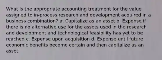 What is the appropriate accounting treatment for the value assigned to in-process research and development acquired in a business combination? a. Capitalize as an asset b. Expense if there is no alternative use for the assets used in the research and development and technological feasibility has yet to be reached c. Expense upon acquisition d. Expense until future economic benefits become certain and then capitalize as an asset