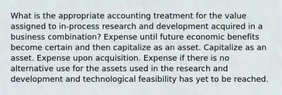 What is the appropriate accounting treatment for the value assigned to in-process research and development acquired in a business combination? Expense until future economic benefits become certain and then capitalize as an asset. Capitalize as an asset. Expense upon acquisition. Expense if there is no alternative use for the assets used in the research and development and technological feasibility has yet to be reached.