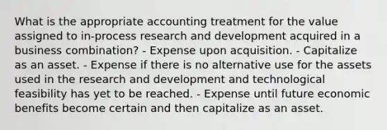 What is the appropriate accounting treatment for the value assigned to in-process research and development acquired in a business combination? - Expense upon acquisition. - Capitalize as an asset. - Expense if there is no alternative use for the assets used in the research and development and technological feasibility has yet to be reached. - Expense until future economic benefits become certain and then capitalize as an asset.