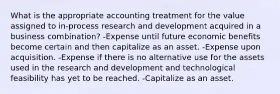 What is the appropriate accounting treatment for the value assigned to in-process <a href='https://www.questionai.com/knowledge/kGXSYQ1h4A-research-and-development' class='anchor-knowledge'>research and development</a> acquired in a business combination? -Expense until future economic benefits become certain and then capitalize as an asset. -Expense upon acquisition. -Expense if there is no alternative use for the assets used in the research and development and technological feasibility has yet to be reached. -Capitalize as an asset.