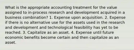 What is the appropriate accounting treatment for the value assigned to in-process research and development acquired in a business combination? 1. Expense upon acquisition. 2. Expense if there is no alternative use for the assets used in the research and development and technological feasibility has yet to be reached. 3. Capitalize as an asset. 4. Expense until future economic benefits become certain and then capitalize as an asset.