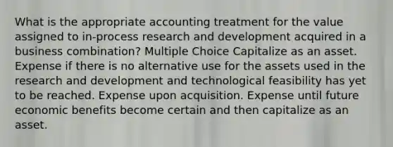 What is the appropriate accounting treatment for the value assigned to in-process research and development acquired in a business combination? Multiple Choice Capitalize as an asset. Expense if there is no alternative use for the assets used in the research and development and technological feasibility has yet to be reached. Expense upon acquisition. Expense until future economic benefits become certain and then capitalize as an asset.