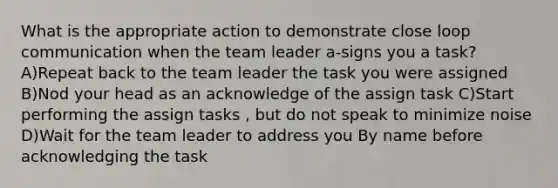 What is the appropriate action to demonstrate close loop communication when the team leader a-signs you a task? A)Repeat back to the team leader the task you were assigned B)Nod your head as an acknowledge of the assign task C)Start performing the assign tasks , but do not speak to minimize noise D)Wait for the team leader to address you By name before acknowledging the task