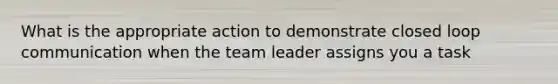 What is the appropriate action to demonstrate closed loop communication when the team leader assigns you a task