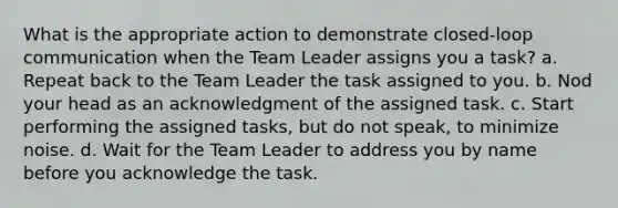 What is the appropriate action to demonstrate closed-loop communication when the Team Leader assigns you a task? a. Repeat back to the Team Leader the task assigned to you. b. Nod your head as an acknowledgment of the assigned task. c. Start performing the assigned tasks, but do not speak, to minimize noise. d. Wait for the Team Leader to address you by name before you acknowledge the task.