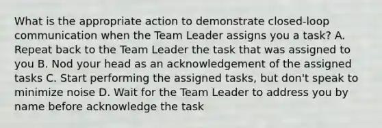 What is the appropriate action to demonstrate closed-loop communication when the Team Leader assigns you a task? A. Repeat back to the Team Leader the task that was assigned to you B. Nod your head as an acknowledgement of the assigned tasks C. Start performing the assigned tasks, but don't speak to minimize noise D. Wait for the Team Leader to address you by name before acknowledge the task