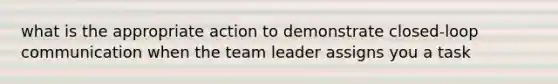 what is the appropriate action to demonstrate closed-loop communication when the team leader assigns you a task