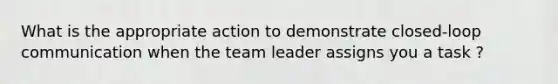 What is the appropriate action to demonstrate closed-loop communication when the team leader assigns you a task ?