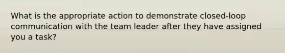 What is the appropriate action to demonstrate closed-loop communication with the team leader after they have assigned you a task?