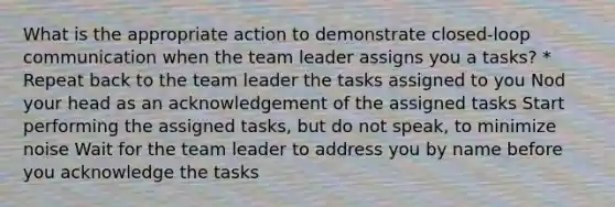 What is the appropriate action to demonstrate closed-loop communication when the team leader assigns you a tasks? * Repeat back to the team leader the tasks assigned to you Nod your head as an acknowledgement of the assigned tasks Start performing the assigned tasks, but do not speak, to minimize noise Wait for the team leader to address you by name before you acknowledge the tasks