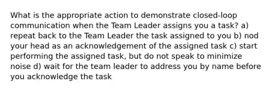 What is the appropriate action to demonstrate closed-loop communication when the Team Leader assigns you a task? a) repeat back to the Team Leader the task assigned to you b) nod your head as an acknowledgement of the assigned task c) start performing the assigned task, but do not speak to minimize noise d) wait for the team leader to address you by name before you acknowledge the task