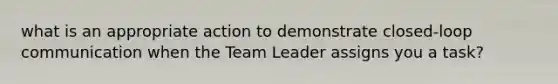 what is an appropriate action to demonstrate closed-loop communication when the Team Leader assigns you a task?