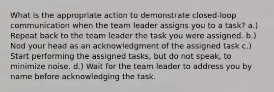 What is the appropriate action to demonstrate closed-loop communication when the team leader assigns you to a task? a.) Repeat back to the team leader the task you were assigned. b.) Nod your head as an acknowledgment of the assigned task c.) Start performing the assigned tasks, but do not speak, to minimize noise. d.) Wait for the team leader to address you by name before acknowledging the task.