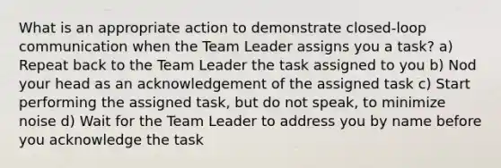 What is an appropriate action to demonstrate closed-loop communication when the Team Leader assigns you a task? a) Repeat back to the Team Leader the task assigned to you b) Nod your head as an acknowledgement of the assigned task c) Start performing the assigned task, but do not speak, to minimize noise d) Wait for the Team Leader to address you by name before you acknowledge the task