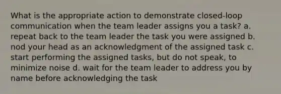 What is the appropriate action to demonstrate closed-loop communication when the team leader assigns you a task? a. repeat back to the team leader the task you were assigned b. nod your head as an acknowledgment of the assigned task c. start performing the assigned tasks, but do not speak, to minimize noise d. wait for the team leader to address you by name before acknowledging the task