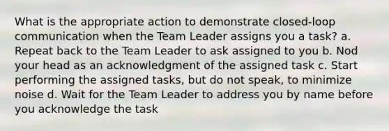 What is the appropriate action to demonstrate closed-loop communication when the Team Leader assigns you a task? a. Repeat back to the Team Leader to ask assigned to you b. Nod your head as an acknowledgment of the assigned task c. Start performing the assigned tasks, but do not speak, to minimize noise d. Wait for the Team Leader to address you by name before you acknowledge the task