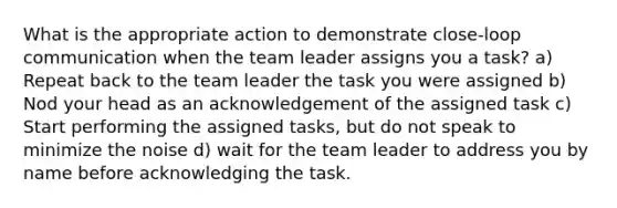 What is the appropriate action to demonstrate close-loop communication when the team leader assigns you a task? a) Repeat back to the team leader the task you were assigned b) Nod your head as an acknowledgement of the assigned task c) Start performing the assigned tasks, but do not speak to minimize the noise d) wait for the team leader to address you by name before acknowledging the task.