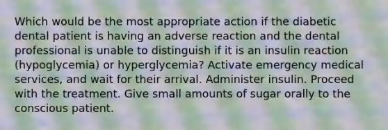 Which would be the most appropriate action if the diabetic dental patient is having an adverse reaction and the dental professional is unable to distinguish if it is an insulin reaction (hypoglycemia) or hyperglycemia? Activate emergency medical services, and wait for their arrival. Administer insulin. Proceed with the treatment. Give small amounts of sugar orally to the conscious patient.