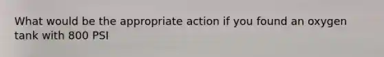 What would be the appropriate action if you found an oxygen tank with 800 PSI