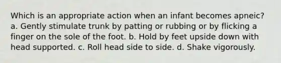 Which is an appropriate action when an infant becomes apneic? a. Gently stimulate trunk by patting or rubbing or by flicking a finger on the sole of the foot. b. Hold by feet upside down with head supported. c. Roll head side to side. d. Shake vigorously.