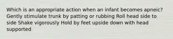 Which is an appropriate action when an infant becomes apneic? Gently stimulate trunk by patting or rubbing Roll head side to side Shake vigorously Hold by feet upside down with head supported