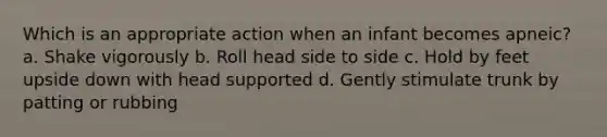 Which is an appropriate action when an infant becomes apneic? a. Shake vigorously b. Roll head side to side c. Hold by feet upside down with head supported d. Gently stimulate trunk by patting or rubbing