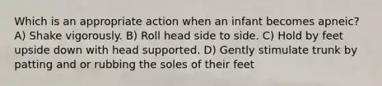 Which is an appropriate action when an infant becomes apneic? A) Shake vigorously. B) Roll head side to side. C) Hold by feet upside down with head supported. D) Gently stimulate trunk by patting and or rubbing the soles of their feet