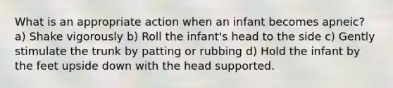 What is an appropriate action when an infant becomes apneic? a) Shake vigorously b) Roll the infant's head to the side c) Gently stimulate the trunk by patting or rubbing d) Hold the infant by the feet upside down with the head supported.