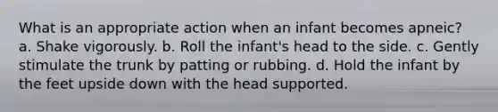 What is an appropriate action when an infant becomes apneic? a. Shake vigorously. b. Roll the infant's head to the side. c. Gently stimulate the trunk by patting or rubbing. d. Hold the infant by the feet upside down with the head supported.