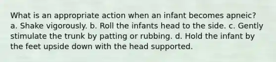 What is an appropriate action when an infant becomes apneic? a. Shake vigorously. b. Roll the infants head to the side. c. Gently stimulate the trunk by patting or rubbing. d. Hold the infant by the feet upside down with the head supported.