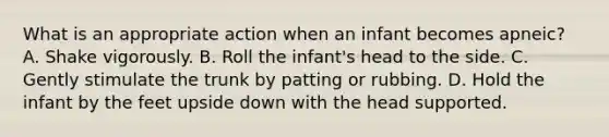 What is an appropriate action when an infant becomes apneic? A. Shake vigorously. B. Roll the infant's head to the side. C. Gently stimulate the trunk by patting or rubbing. D. Hold the infant by the feet upside down with the head supported.