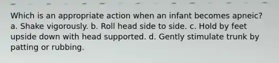 Which is an appropriate action when an infant becomes apneic? a. Shake vigorously. b. Roll head side to side. c. Hold by feet upside down with head supported. d. Gently stimulate trunk by patting or rubbing.