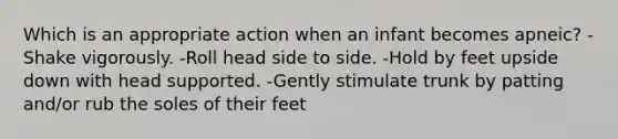 Which is an appropriate action when an infant becomes apneic? -Shake vigorously. -Roll head side to side. -Hold by feet upside down with head supported. -Gently stimulate trunk by patting and/or rub the soles of their feet