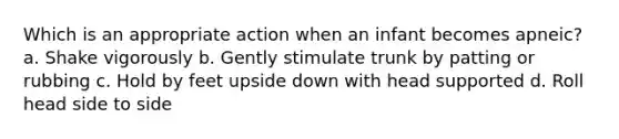 Which is an appropriate action when an infant becomes apneic? a. Shake vigorously b. Gently stimulate trunk by patting or rubbing c. Hold by feet upside down with head supported d. Roll head side to side