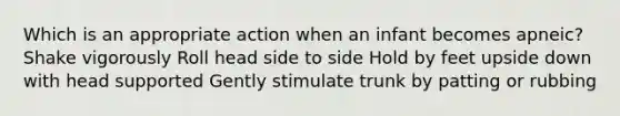 Which is an appropriate action when an infant becomes apneic? Shake vigorously Roll head side to side Hold by feet upside down with head supported Gently stimulate trunk by patting or rubbing