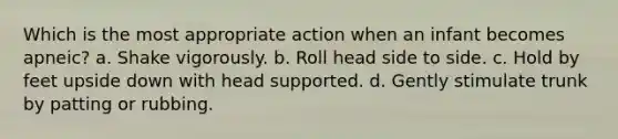 Which is the most appropriate action when an infant becomes apneic? a. Shake vigorously. b. Roll head side to side. c. Hold by feet upside down with head supported. d. Gently stimulate trunk by patting or rubbing.