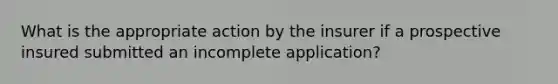 What is the appropriate action by the insurer if a prospective insured submitted an incomplete application?