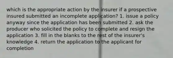 which is the appropriate action by the insurer if a prospective insured submitted an incomplete application? 1. issue a policy anyway since the application has been submitted 2. ask the producer who solicited the policy to complete and resign the application 3. fill in the blanks to the rest of the insurer's knowledge 4. return the application to the applicant for completion