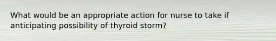 What would be an appropriate action for nurse to take if anticipating possibility of thyroid storm?