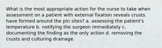 What is the most appropriate action for the nurse to take when assessment on a patient with external fixation reveals crusts have formed around the pin sites? a. assessing the patient's temperature b. notifying the surgeon immediately c. documenting the finding as the only action d. removing <a href='https://www.questionai.com/knowledge/karSwUsNbl-the-crust' class='anchor-knowledge'>the crust</a>s and culturing drainage