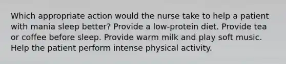 Which appropriate action would the nurse take to help a patient with mania sleep better? Provide a low-protein diet. Provide tea or coffee before sleep. Provide warm milk and play soft music. Help the patient perform intense physical activity.