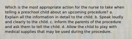 Which is the most appropriate action for the nurse to take when telling a preschool child about an upcoming procedure? a. Explain all the information in detail to the child. b. Speak loudly and clearly to the child. c. Inform the parents of the procedure and ask them to tell the child. d. Allow the child to play with medical supplies that may be used during the procedure.