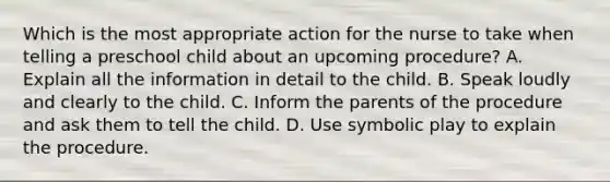 Which is the most appropriate action for the nurse to take when telling a preschool child about an upcoming procedure? A. Explain all the information in detail to the child. B. Speak loudly and clearly to the child. C. Inform the parents of the procedure and ask them to tell the child. D. Use symbolic play to explain the procedure.