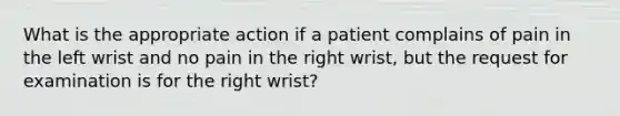 What is the appropriate action if a patient complains of pain in the left wrist and no pain in the right wrist, but the request for examination is for the right wrist?